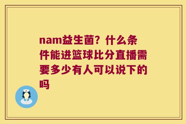 nam益生菌?什么条件能进篮球比分直播需要多少有人可以说下的吗 nam益生菌?什么条件能进篮球比分直播需要多少有人可以说下的吗