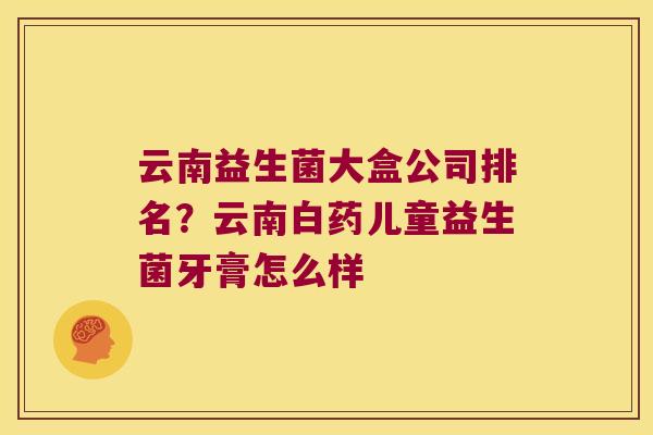 云南益生菌大盒公司排名?云南白药儿童益生菌牙膏怎么样 云南益生菌大盒公司排名?云南白药儿童益生菌牙膏怎么样