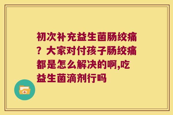 初次补充益生菌肠绞痛?大家对付孩子肠绞痛都是怎么解决的啊,吃益生菌滴剂行吗 初次补充益生菌肠绞痛?大家对付孩子肠绞痛都是怎么解决的啊,吃益生菌滴剂行吗