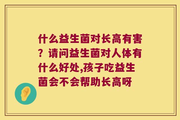 什么益生菌对长高有害？请问益生菌对人体有什么好处,孩子吃益生菌会不会帮助长高呀