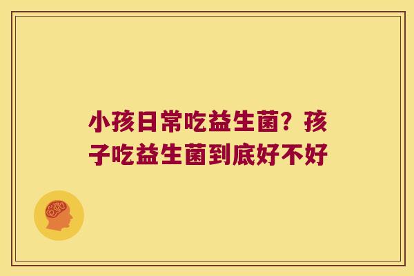 小孩日常吃益生菌？孩子吃益生菌到底好不好