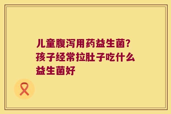 儿童腹泻用药益生菌？孩子经常拉肚子吃什么益生菌好