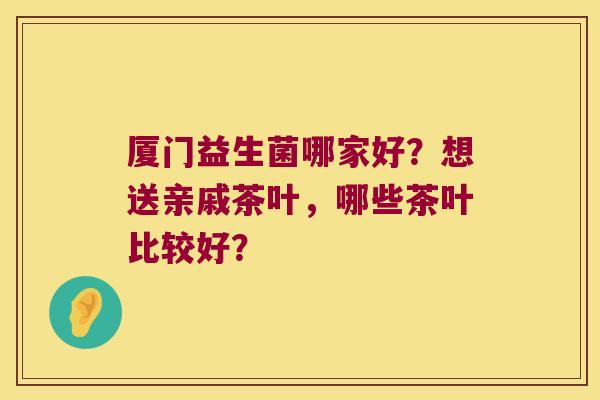 厦门益生菌哪家好？想送亲戚茶叶，哪些茶叶比较好？