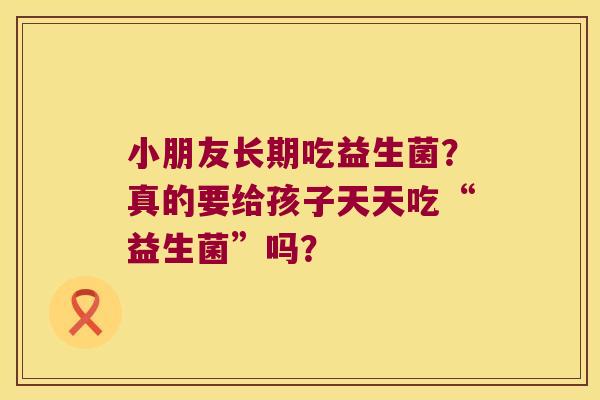 小朋友长期吃益生菌？真的要给孩子天天吃“益生菌”吗？