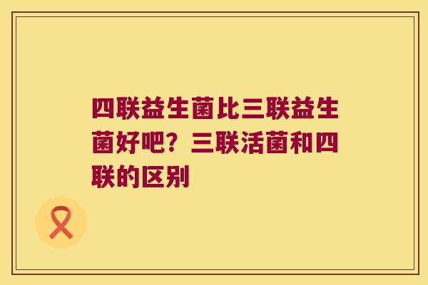 四联益生菌比三联益生菌好吧？三联活菌和四联的区别