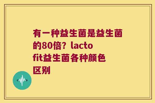 有一种益生菌是益生菌的80倍？lactofit益生菌各种颜色区别