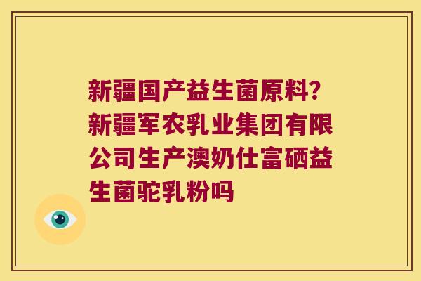 新疆国产益生菌原料？新疆军农乳业集团有限公司生产澳奶仕富硒益生菌驼乳粉吗