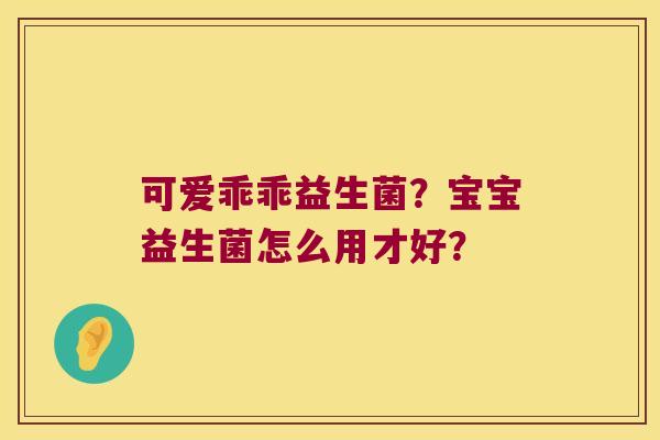 可爱乖乖益生菌？宝宝益生菌怎么用才好？