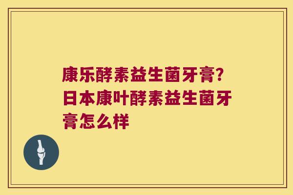 康乐酵素益生菌牙膏？日本康叶酵素益生菌牙膏怎么样