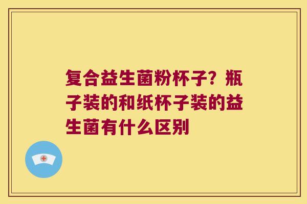 复合益生菌粉杯子?瓶子装的和纸杯子装的益生菌有什么区别 复合益生菌粉杯子?瓶子装的和纸杯子装的益生菌有什么区别