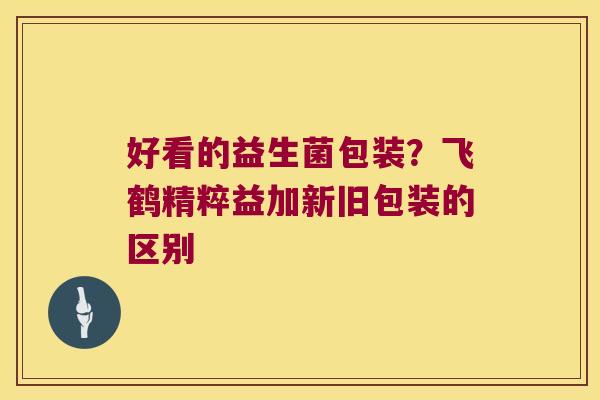 好看的益生菌包装?飞鹤精粹益加新旧包装的区别 好看的益生菌包装?飞鹤精粹益加新旧包装的区别