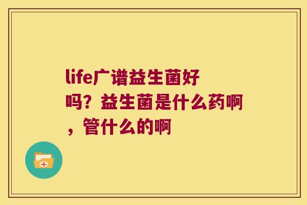 life广谱益生菌好吗？益生菌是什么药啊，管什么的啊