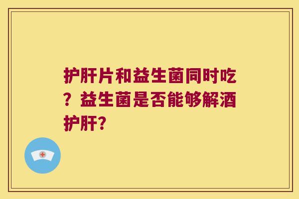 护肝片和益生菌同时吃？益生菌是否能够解酒护肝？