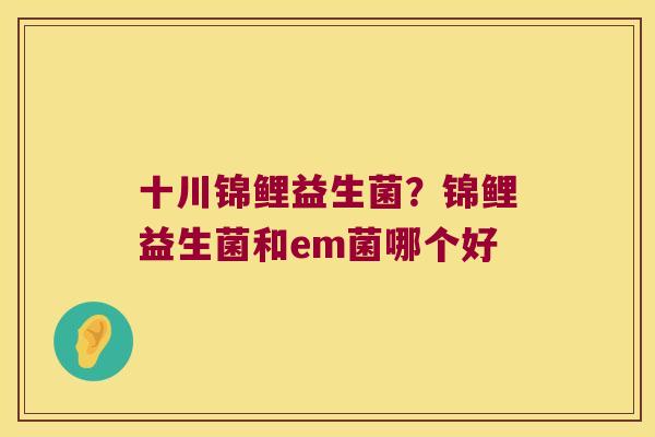 十川锦鲤益生菌？锦鲤益生菌和em菌哪个好