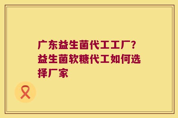 广东益生菌代工工厂？益生菌软糖代工如何选择厂家