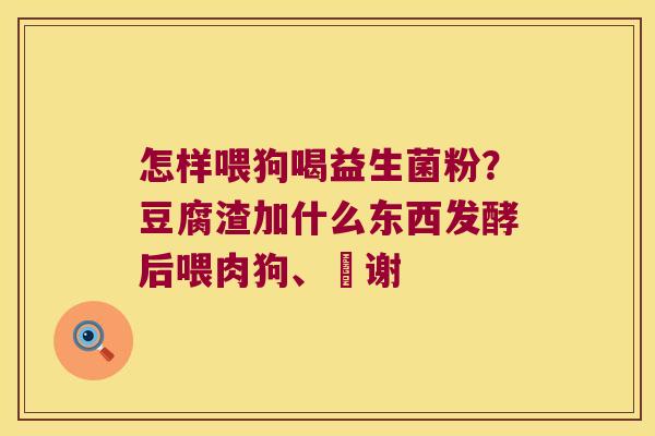 怎样喂狗喝益生菌粉？豆腐渣加什么东西发酵后喂肉狗、謝谢