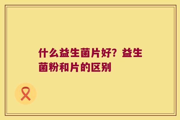什么益生菌片好?益生菌粉和片的区别 什么益生菌片好?益生菌粉和片的区别