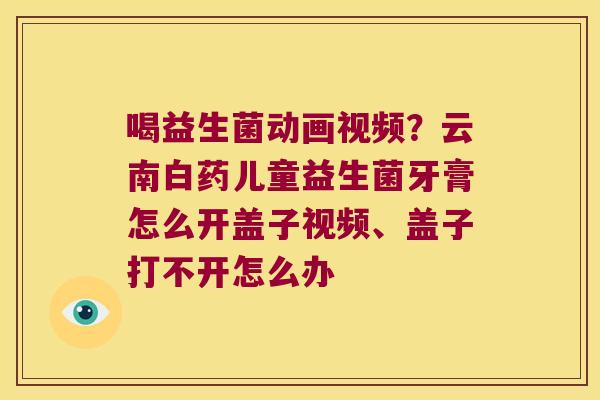 喝益生菌动画视频？云南白药儿童益生菌牙膏怎么开盖子视频、盖子打不开怎么办