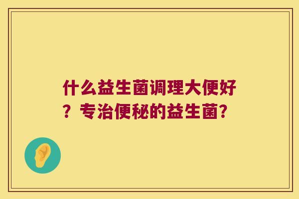 什么益生菌调理大便好?专的益生菌? 什么益生菌调理大便好?专的益生菌?