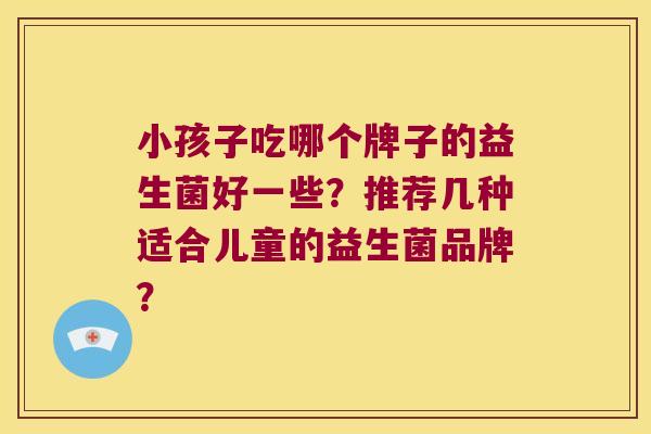 小孩子吃哪个牌子的益生菌好一些?推荐几种适合儿童的益生菌品牌? 小孩子吃哪个牌子的益生菌好一些?推荐几种适合儿童的益生菌品牌?