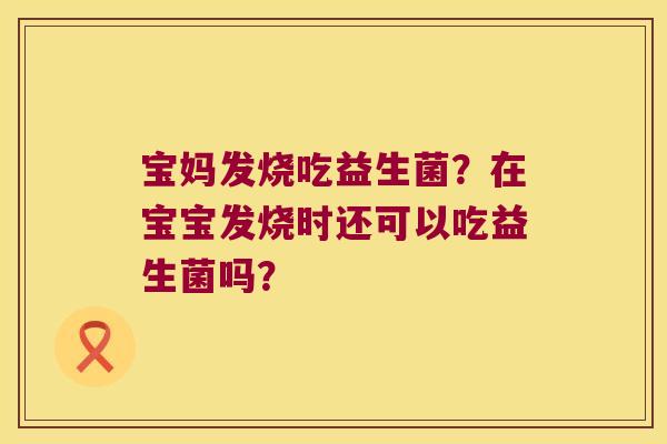 宝妈发烧吃益生菌?在宝宝发烧时还可以吃益生菌吗? 宝妈发烧吃益生菌?在宝宝发烧时还可以吃益生菌吗?