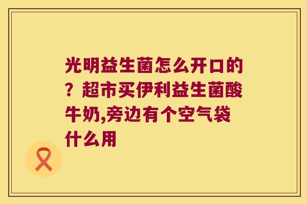 光明益生菌怎么开口的？超市买伊利益生菌酸牛奶,旁边有个空气袋什么用
