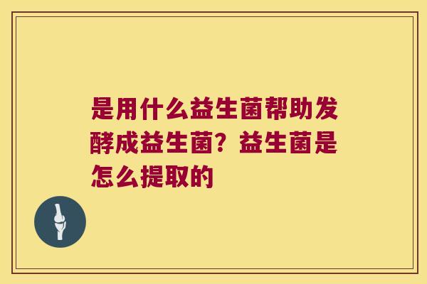 是用什么益生菌帮助发酵成益生菌？益生菌是怎么提取的
