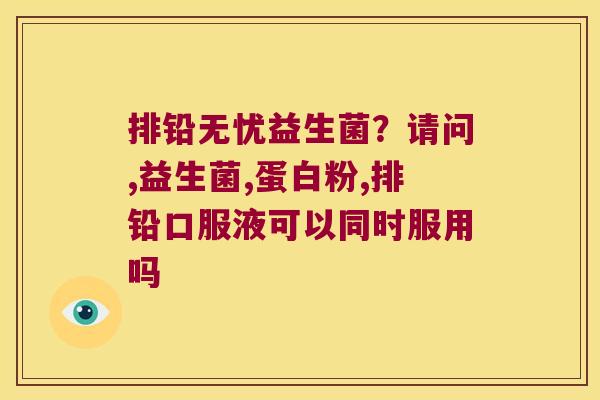 排铅无忧益生菌？请问,益生菌,蛋白粉,排铅口服液可以同时服用吗