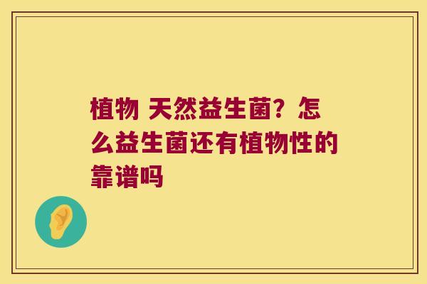 植物 天然益生菌？怎么益生菌还有植物性的靠谱吗