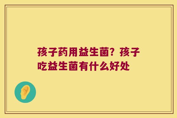 孩子药用益生菌？孩子吃益生菌有什么好处