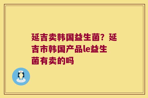 延吉卖韩国益生菌?延吉市韩国产品le益生菌有卖的吗 延吉卖韩国益生菌?延吉市韩国产品le益生菌有卖的吗