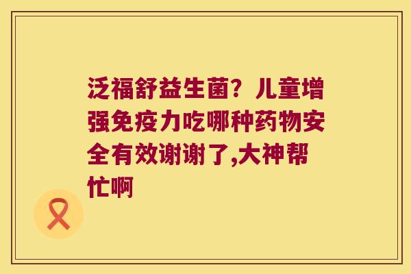 泛福舒益生菌？儿童增强免疫力吃哪种药物安全有效谢谢了,大神帮忙啊