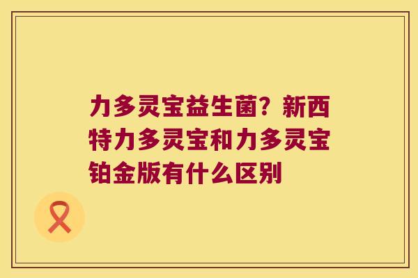 力多灵宝益生菌?新西特力多灵宝和力多灵宝铂金版有什么区别 力多灵宝益生菌?新西特力多灵宝和力多灵宝铂金版有什么区别