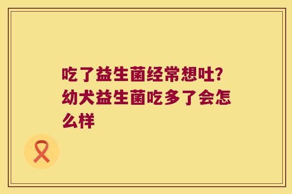 吃了益生菌经常想吐?幼犬益生菌吃多了会怎么样 吃了益生菌经常想吐?幼犬益生菌吃多了会怎么样