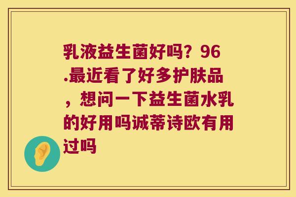 乳液益生菌好吗？96.最近看了好多护肤品，想问一下益生菌水乳的好用吗诚蒂诗欧有用过吗
