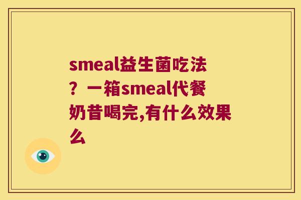 smeal益生菌吃法?一箱smeal代餐奶昔喝完,有什么效果么 smeal益生菌吃法?一箱smeal代餐奶昔喝完,有什么效果么