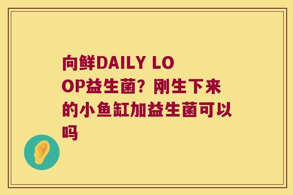 向鲜DAILY LOOP益生菌？刚生下来的小鱼缸加益生菌可以吗