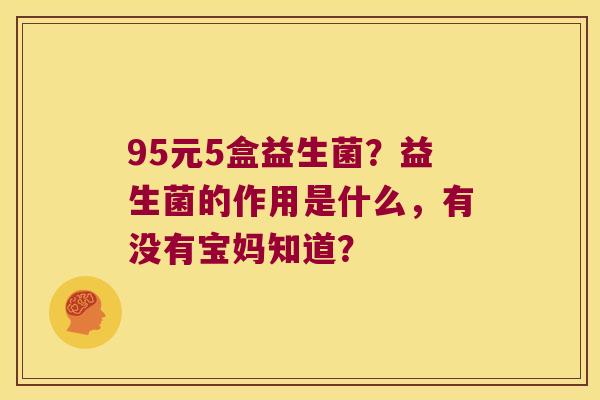 95元5盒益生菌？益生菌的作用是什么，有没有宝妈知道？