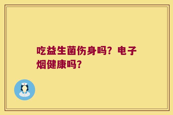 吃益生菌伤身吗？电子烟健康吗？