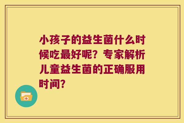 小孩子的益生菌什么时候吃好呢?专家解析儿童益生菌的正确服用时间? 小孩子的益生菌什么时候吃好呢?专家解析儿童益生菌的正确服用时间?