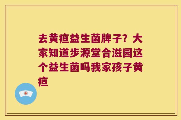 去黄疸益生菌牌子？大家知道步源堂合滋园这个益生菌吗我家孩子黄疸