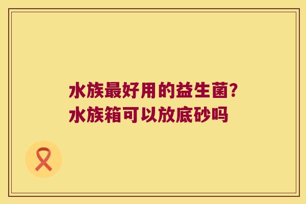 水族好用的益生菌?水族箱可以放底砂吗 水族好用的益生菌?水族箱可以放底砂吗