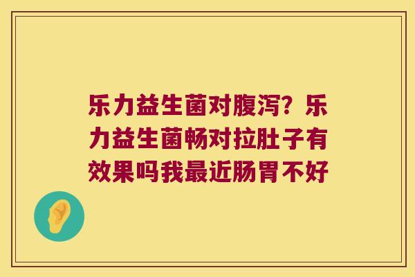 乐力益生菌对腹泻？乐力益生菌畅对拉肚子有效果吗我最近肠胃不好