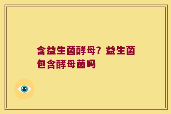 含益生菌酵母？益生菌包含酵母菌吗