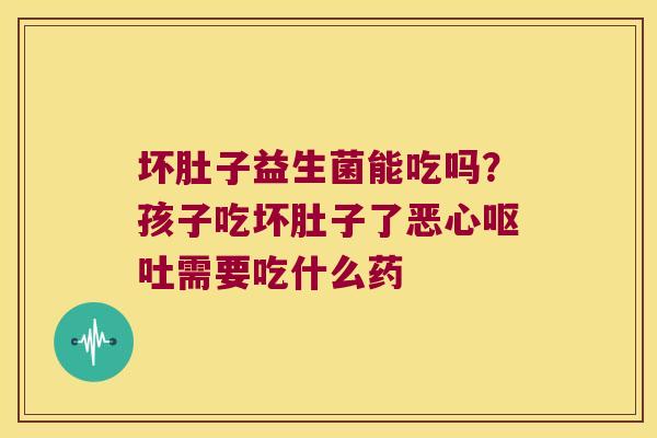 坏肚子益生菌能吃吗?孩子吃坏肚子了恶心需要吃什么药 坏肚子益生菌能吃吗?孩子吃坏肚子了恶心需要吃什么药