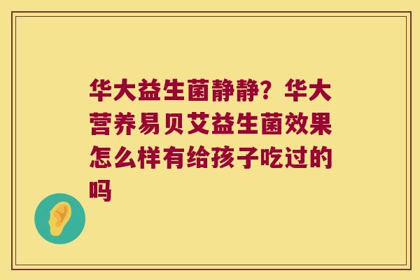 华大益生菌静静?华大营养易贝艾益生菌效果怎么样有给孩子吃过的吗 华大益生菌静静?华大营养易贝艾益生菌效果怎么样有给孩子吃过的吗