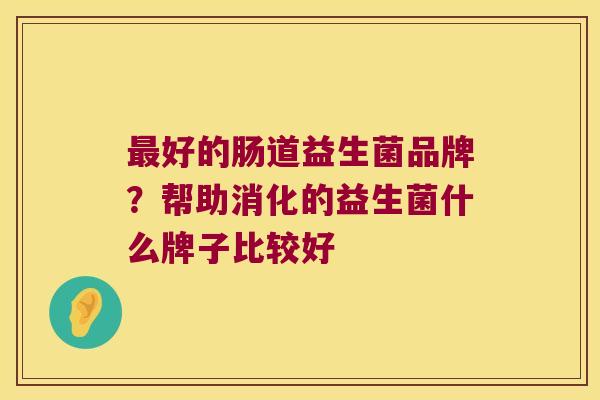 好的肠道益生菌品牌?帮助消化的益生菌什么牌子比较好 好的肠道益生菌品牌?帮助消化的益生菌什么牌子比较好