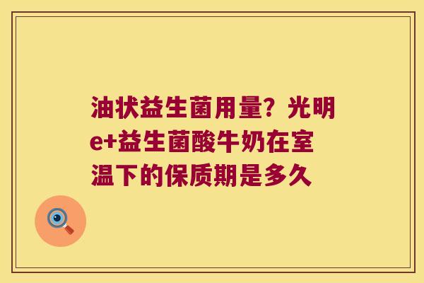 油状益生菌用量?光明e+益生菌酸牛奶在室温下的保质期是多久 油状益生菌用量?光明e+益生菌酸牛奶在室温下的保质期是多久