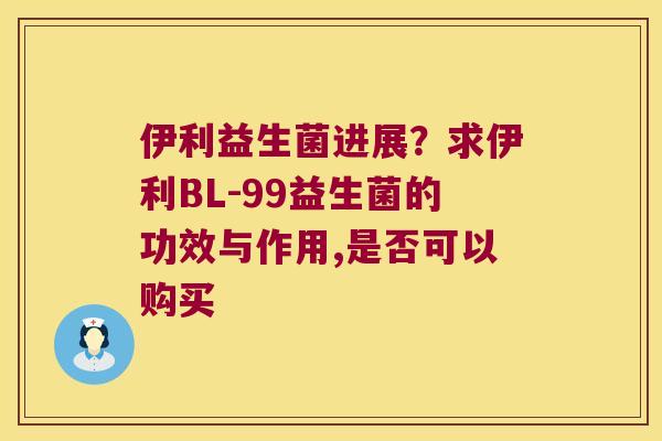 伊利益生菌进展？求伊利BL-99益生菌的功效与作用,是否可以购买