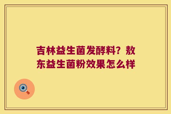 吉林益生菌发酵料?敖东益生菌粉效果怎么样 吉林益生菌发酵料?敖东益生菌粉效果怎么样